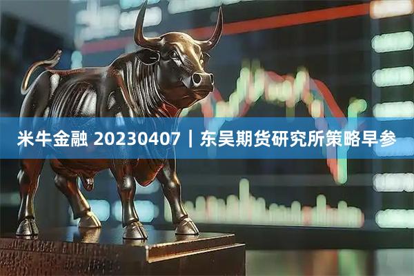 米牛金融 20230407｜东吴期货研究所策略早参