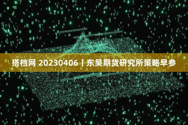 搭档网 20230406｜东吴期货研究所策略早参