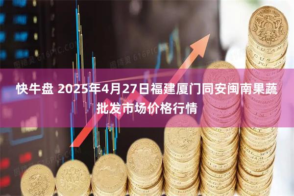 快牛盘 2025年4月27日福建厦门同安闽南果蔬批发市场价格行情