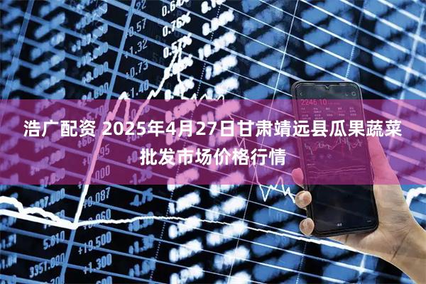 浩广配资 2025年4月27日甘肃靖远县瓜果蔬菜批发市场价格行情