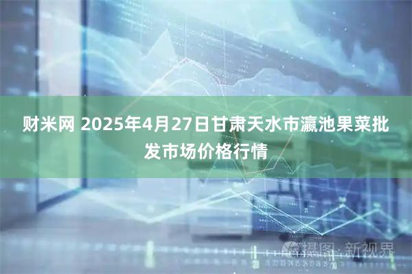 财米网 2025年4月27日甘肃天水市瀛池果菜批发市场价格行情