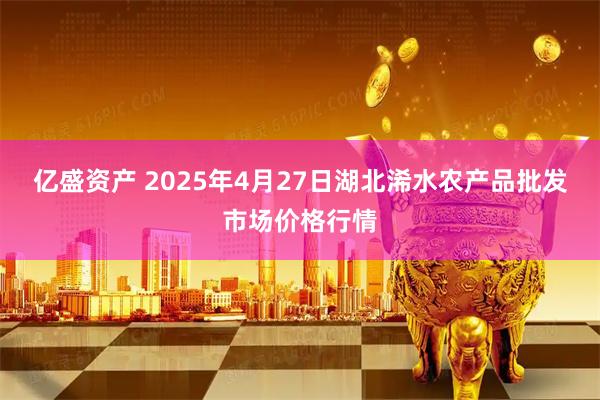 亿盛资产 2025年4月27日湖北浠水农产品批发市场价格行情