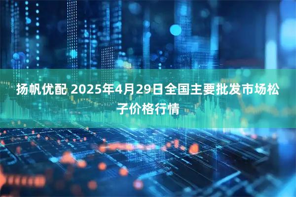 扬帆优配 2025年4月29日全国主要批发市场松子价格行情