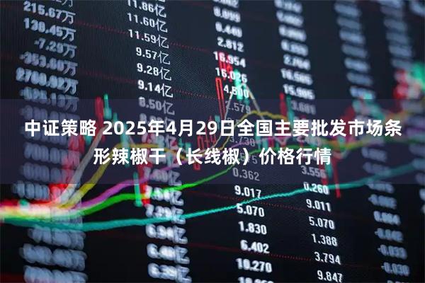 中证策略 2025年4月29日全国主要批发市场条形辣椒干（长线椒）价格行情