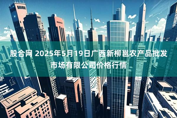 股合网 2025年5月19日广西新柳邕农产品批发市场有限公司价格行情