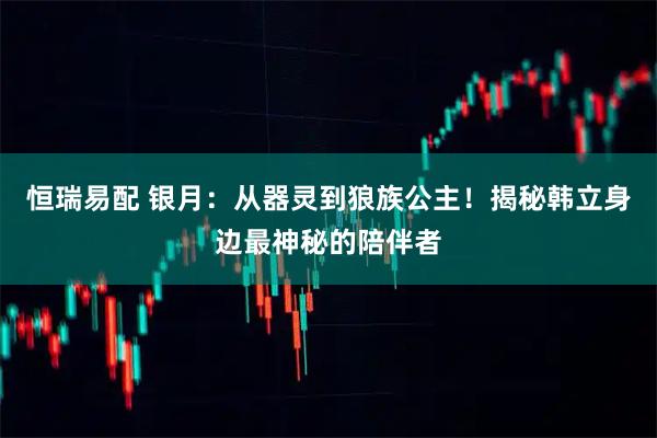 恒瑞易配 银月：从器灵到狼族公主！揭秘韩立身边最神秘的陪伴者