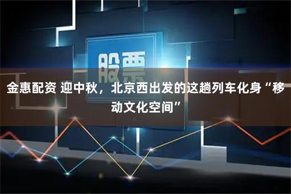 金惠配资 迎中秋，北京西出发的这趟列车化身“移动文化空间”