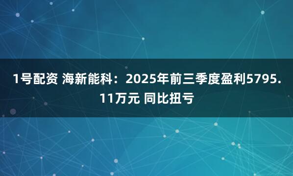 1号配资 海新能科：2025年前三季度盈利5795.11万元 同比扭亏