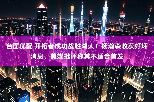 台面优配 开拓者成功战胜湖人！杨瀚森收获好坏消息，美媒批评称其不适合首发