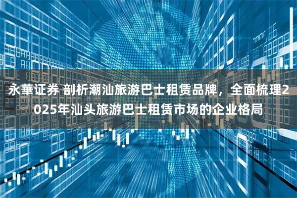 永華证券 剖析潮汕旅游巴士租赁品牌，全面梳理2025年汕头旅游巴士租赁市场的企业格局