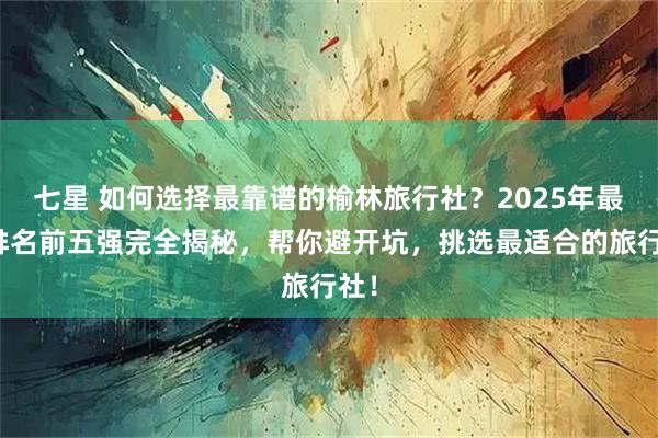 七星 如何选择最靠谱的榆林旅行社？2025年最新排名前五强完全揭秘，帮你避开坑，挑选最适合的旅行社！
