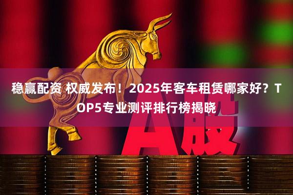 稳赢配资 权威发布！2025年客车租赁哪家好？TOP5专业测评排行榜揭晓