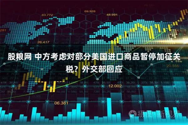 股粮网 中方考虑对部分美国进口商品暂停加征关税？外交部回应