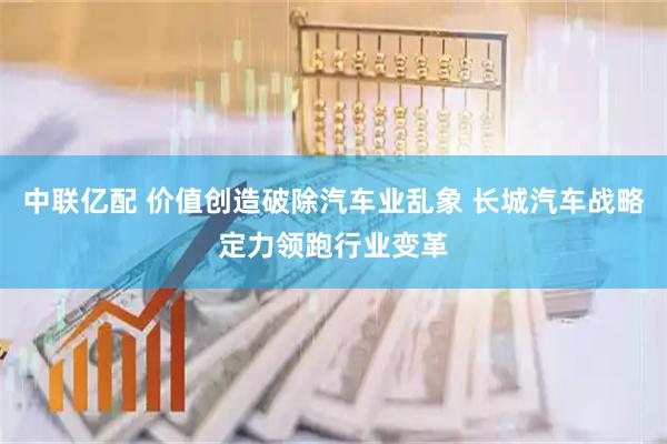 中联亿配 价值创造破除汽车业乱象 长城汽车战略定力领跑行业变革