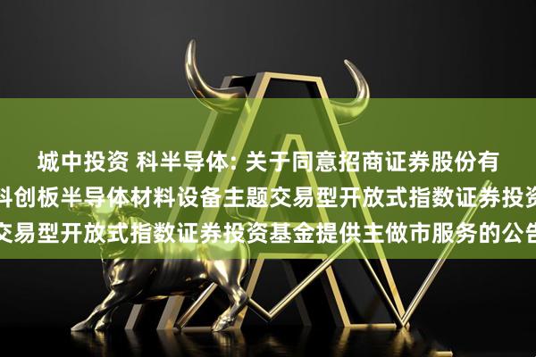 城中投资 科半导体: 关于同意招商证券股份有限公司为华泰柏瑞上证科创板半导体材料设备主题交易型开放式指数证券投资基金提供主做市服务的公告