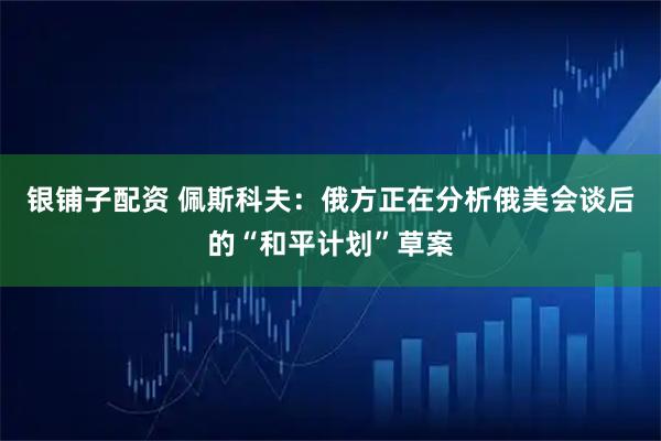 银铺子配资 佩斯科夫：俄方正在分析俄美会谈后的“和平计划”草案