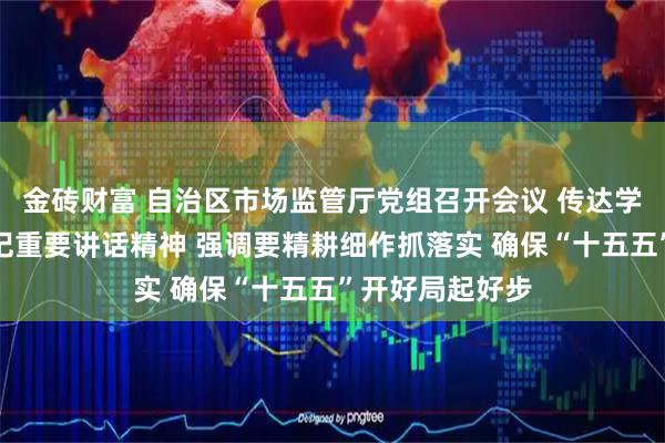 金砖财富 自治区市场监管厅党组召开会议 传达学习习近平总书记重要讲话精神 强调要精耕细作抓落实 确保“十五五”开好局起好步