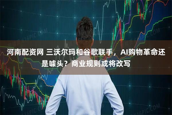 河南配资网 三沃尔玛和谷歌联手，AI购物革命还是噱头？商业规则或将改写