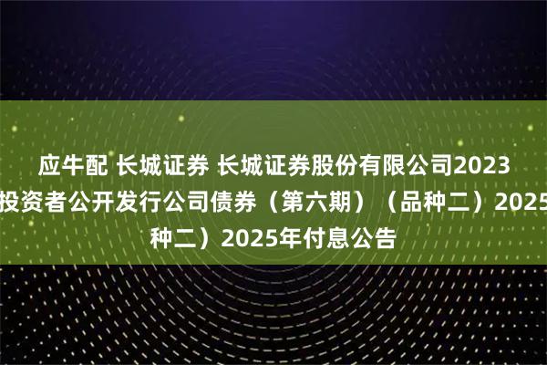 应牛配 长城证券 长城证券股份有限公司2023年面向专业投资者公开发行公司债券（第六期）（品种二）2025年付息公告