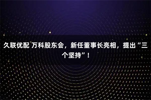 久联优配 万科股东会，新任董事长亮相，提出“三个坚持”！