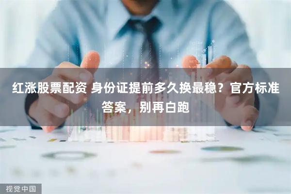 红涨股票配资 身份证提前多久换最稳？官方标准答案，别再白跑