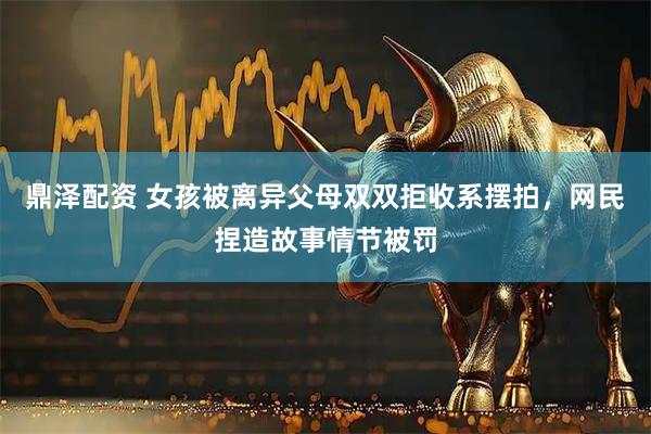 鼎泽配资 女孩被离异父母双双拒收系摆拍，网民捏造故事情节被罚