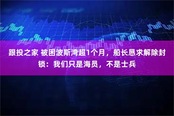 跟投之家 被困波斯湾超1个月，船长恳求解除封锁：我们只是海员，不是士兵