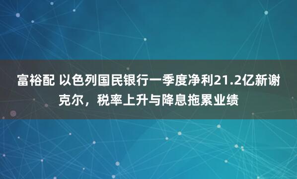 富裕配 以色列国民银行一季度净利21.2亿新谢克尔，税率上升与降息拖累业绩