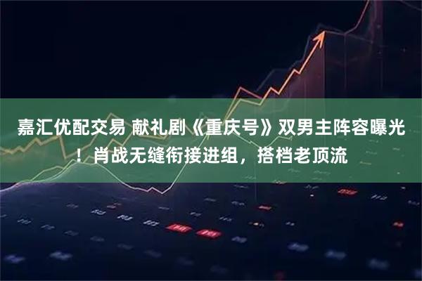 嘉汇优配交易 献礼剧《重庆号》双男主阵容曝光！肖战无缝衔接进组，搭档老顶流