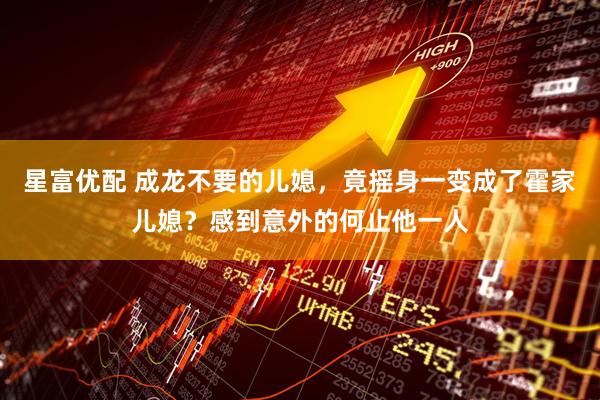 星富优配 成龙不要的儿媳，竟摇身一变成了霍家儿媳？感到意外的何止他一人