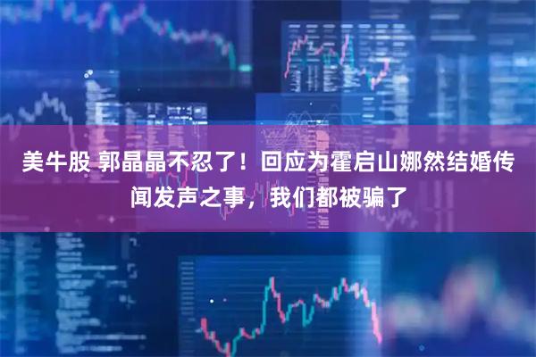 美牛股 郭晶晶不忍了！回应为霍启山娜然结婚传闻发声之事，我们都被骗了