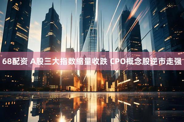 68配资 A股三大指数缩量收跌 CPO概念股逆市走强