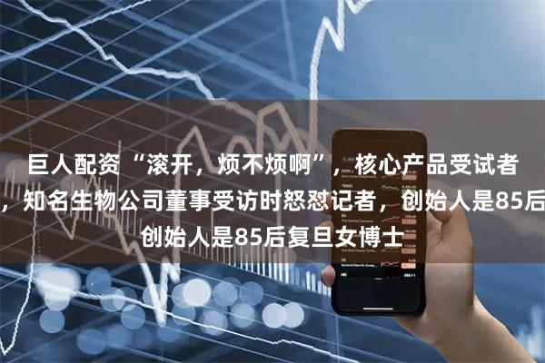巨人配资 “滚开，烦不烦啊”，核心产品受试者试药后死亡，知名生物公司董事受访时怒怼记者，创始人是85后复旦女博士